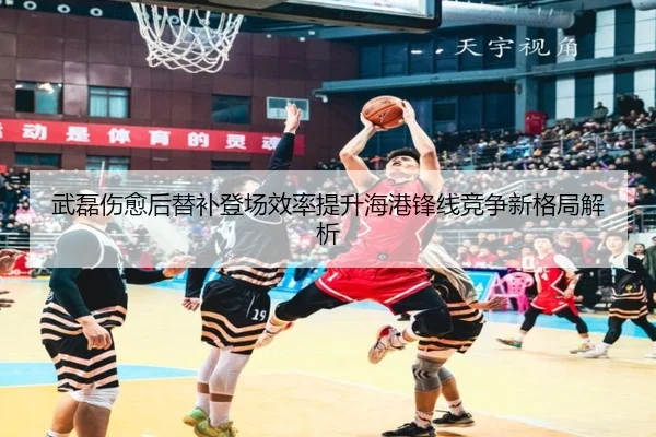 武磊伤愈后替补登场效率提升海港锋线竞争新格局解析